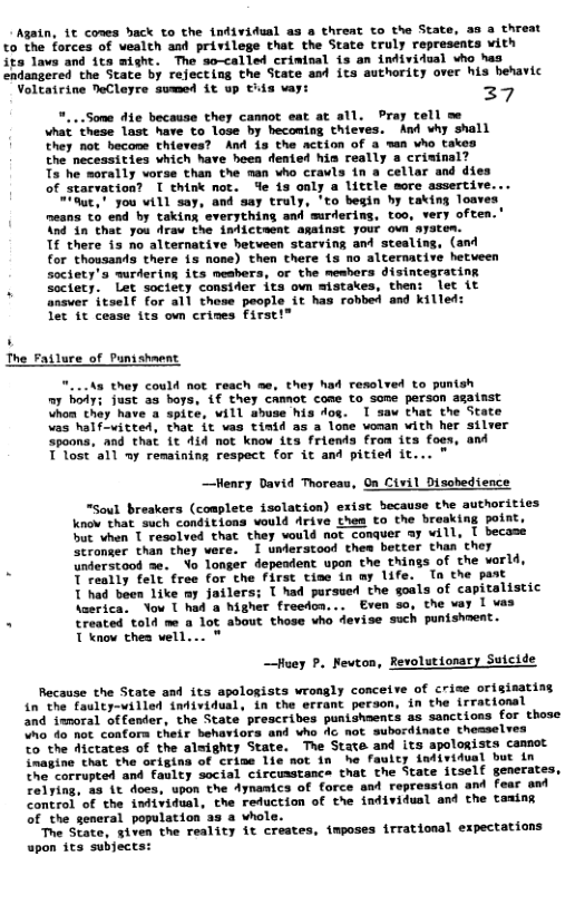 Agatn, 1t comes hack to the individual as a threat to the State, to the forces of vealth and privilege that the State truly represents vith its lave and its might. The so-called criwinal is an intividual vho has endangered the State by rejecting the State and its authority over his hehavic Voltairine NeCleyre svmed it up tiis vay: 29 "...Some die because they cannot eat at all. Pray tell me what these last have to lose by becoming thieves. And why shall they not hecone thieves? And is the action of a wan who takes the necessities which have heea dented hin really a crivinal? Ts he morally vorse than the nan who crawls in a cellar and dies of starvation? I think not. fe is only a little more assertire. "aut," you vill say, and say truly, ’to begin hy taking loave: means to end by taking everything and surdering, too, very often.’ And in that you dra the indicteent amstnst your own syatem. Tf there 13 no alternative betveen starving and stealing, (and for thousands there is none) then there is no alternative hetueen society’s wurdering its meshers, or the meshers disintegrating . sectery. Let society consider its own mistakes, then: let it answer itself for all thene people it has robbed and killed: let it cesse its ovn crines Firs my bodys just 3s boys, 1f they camot come to some persan agatnst Uhoa thay have a spite, vill shuse his dog. I saw that the State teed, that it vas tinid as a lone voman with her sil spoons, and that it 41d not know its friends from its foes, and T lost all uy remaining respect for it and pitied it... " ~—Henry David Thoreau, On Civil Dischedience “Soul breakers (coaplete isolation) exist because the authorities know that such conditions vould Arive them to the breaking point, but vhen T resolved that they vould not conquer Ay will, [ becase stronser than they vere. 1 understood them better than they understood se. Yo longer depeadent upon the things of the varld, T really felt free for the first time in ay life. Ta the past T had been like my jailers; [ had pursued the oals of capitalistic Aserica. Yov 1 had a higher freedon... Even so, the vay 1 vas . treated told me a lot about those who devise such punishent. T know thes vell... —Hey P. Nevton, Revolutionary Suicide Recause the State and its apologists wrongly conceive of crise originating in the faulty-villed {ndividual, in the errant person, in the irrational and iwnoral offender, the State prescribes punishments as sanctions for those no da not confora their behaviors and vho dc not subordinate themselves %o the dictates of the almighty State. The State and its apologists camnot imagine that the origins of crime lie sot in he fauity indiridual but in tne corrupted and faulty social circumstance that the State itself generates, Felying, 4 it does, upon the Aynamics of force and repression and fear and Control of the infividual, the reduction of the individusl and che tasing of the general population as a whol ‘The State, given the reality it creates, inposes irrational expectations wpon its subjects: